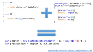class O1
{
private string myPrivateField;
}
class O2
{
public string publicField;
}
[StructLayout(LayoutKind.Explicit)]
struct FastReflectionAdapter
{
[FieldOffset(0)]
internal object o1;
[FieldOffset(0)]
internal O2 o2;
}
var adapter = new FastReflectionAdapter { o1 = new O1("Foo") };
var privateValue = adapter.o2.publicField;
https://twitter.com/korifey_ad/status/1169210959426183168
 