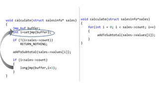 void calculate(struct salesinfo* sales)
{
jmp_buf buffer;
int i=setjmp(buffer);
if (!(i<sales->count))
RETURN_NOTHING;
addToSubtotal(sales->values[i]);
if (i<sales->count)
{
longjmp(buffer,i+1);
}
}
void calculate(struct salesinfo*sales)
{
for(int i = 0; i < sales->count; i++)
{
addToSubtotal(sales->values[i]);
}
}
 