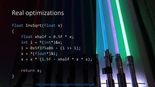 Real optimizations
float InvSqrt(float x)
{
float xhalf = 0.5f * x;
int i = *(int*)&x;
i = 0x5f375a86 - (i >> 1);
x = *(float*)&i;
x = x * (1.5f - xhalf * x * x);
return x;
}
http://www.lomont.org/papers/2003/InvSqrt.pdf
 