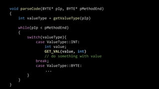 #define GET_VAL( val, type ) 
{ 
ASSERT( ( pIP + sizeof(type) ) <= pMethodEnd ); 
val = ( *((type *&)(pIP))++ ); 
}
void parseCode(BYTE* pIp, BYTE* pMethodEnd)
{
int valueType = getValueType(pIp)
while(pIp < pMethodEnd)
{
switch(valueType){
case ValueType::INT:
int value;
GET_VAL(value, int)
// do something with value
break;
case ValueType::BYTE:
...
}
}
}
 