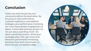 Conclusion
Clicks may start the journey, but
conversions define the destination. By
focusing on real-world metrics,
customer experience, and adaptive
strategies, your performance marketing
can move beyond basic engagement to
deliver measurable business growth. It’s
not just about spending smart—it’s
about converting smarter. When your
strategies align with user intent and
behaviors, performance marketing
becomes more than a buzzword—it
becomes your competitive edge.
 