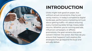 INTRODUCTION
Clicks might look good on paper, but
without actual conversions, they’re just
vanity metrics. In today’s competitive digital
landscape, performance marketing isn't just
about getting traffic—it’s about ensuring
every marketing dollar brings measurable
returns. Whether you're running paid ads,
influencer campaigns, or affiliate
promotions, the goal remains the same:
convert interest into action. But how do you
ensure that happens? Let’s explore the
strategies that go beyond the buzz and
actually deliver.
 