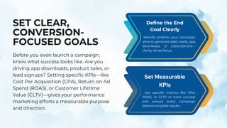 SET CLEAR,
CONVERSION-
FOCUSED GOALS
Before you even launch a campaign,
know what success looks like. Are you
driving app downloads, product sales, or
lead signups? Setting specific KPIs—like
Cost Per Acquisition (CPA), Return on Ad
Spend (ROAS), or Customer Lifetime
Value (CLTV)—gives your performance
marketing efforts a measurable purpose
and direction.
Identify whether your campaign
aims to generate sales, leads, app
downloads, or subscriptions—
clarity drives focus.
Define the End
Goal Clearly
Use specific metrics like CPA,
ROAS, or CLTV to track success
and ensure every campaign
delivers tangible results.
Set Measurable
KPIs
 