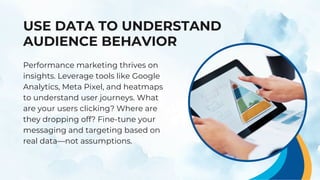 USE DATA TO UNDERSTAND
AUDIENCE BEHAVIOR
Performance marketing thrives on
insights. Leverage tools like Google
Analytics, Meta Pixel, and heatmaps
to understand user journeys. What
are your users clicking? Where are
they dropping off? Fine-tune your
messaging and targeting based on
real data—not assumptions.
 