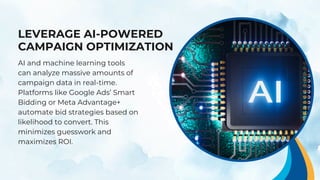 LEVERAGE AI-POWERED
CAMPAIGN OPTIMIZATION
AI and machine learning tools
can analyze massive amounts of
campaign data in real-time.
Platforms like Google Ads’ Smart
Bidding or Meta Advantage+
automate bid strategies based on
likelihood to convert. This
minimizes guesswork and
maximizes ROI.
 