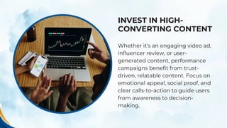 INVEST IN HIGH-
CONVERTING CONTENT
Whether it's an engaging video ad,
influencer review, or user-
generated content, performance
campaigns benefit from trust-
driven, relatable content. Focus on
emotional appeal, social proof, and
clear calls-to-action to guide users
from awareness to decision-
making.
 