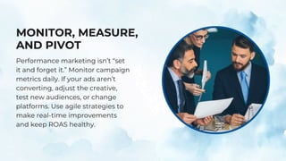MONITOR, MEASURE,
AND PIVOT
Performance marketing isn’t “set
it and forget it.” Monitor campaign
metrics daily. If your ads aren’t
converting, adjust the creative,
test new audiences, or change
platforms. Use agile strategies to
make real-time improvements
and keep ROAS healthy.
 