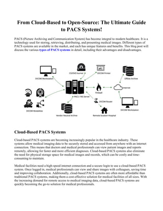 From Cloud-Based to Open-Source: The Ultimate Guide
to PACS Systems!
PACS (Picture Archiving and Communication System) has become integral to modern healthcare. It is a
technology used for storing, retrieving, distributing, and presenting medical images. Different types of
PACS systems are available in the market, and each has unique features and benefits. This blog post will
discuss the various types of PACS systems in detail, including their advantages and disadvantages.
Cloud-Based PACS Systems
Cloud-based PACS systems are becoming increasingly popular in the healthcare industry. These
systems allow medical imaging data to be securely stored and accessed from anywhere with an internet
connection. This means that doctors and medical professionals can view patient images and reports
remotely, allowing for faster and more efficient diagnoses. Cloud-based PACS systems also eliminate
the need for physical storage space for medical images and records, which can be costly and time-
consuming to maintain.
Medical facilities need a high-speed internet connection and a secure login to use a cloud-based PACS
system. Once logged in, medical professionals can view and share images with colleagues, saving time
and improving collaboration. Additionally, cloud-based PACS systems are often more affordable than
traditional PACS systems, making them a cost-effective solution for medical facilities of all sizes. With
the increasing demand for remote access to medical imaging data, cloud-based PACS systems are
quickly becoming the go-to solution for medical professionals.
 