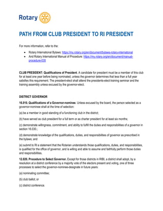 PATH FROM CLUB PRESIDENT TO RI PRESIDENT
For more information, refer to the:
 Rotary International Bylaws: https://my.rotary.org/en/document/bylaws-rotary-international
 And Rotary International Manual of Procedure: https://my.rotary.org/en/document/manual-
procedure-035
CLUB PRESIDENT: Qualifications of President. A candidate for president must be a member of this club
for at least one year before being nominated, unless the governor determines that less than a full year
satisfies this requirement. The president-elect shall attend the presidents-elect training seminar and the
training assembly unless excused by the governor-elect.
DISTRICT GOVERNOR
16.010. Qualifications of a Governor-nominee. Unless excused by the board, the person selected as a
governor-nominee shall at the time of selection:
(a) be a member in good standing of a functioning club in the district;
(b) have served as club president for a full term or as charter president for at least six months;
(c) demonstrate willingness, commitment, and ability to fulfill the duties and responsibilities of a governor in
section 16.030.;
(d) demonstrate knowledge of the qualifications, duties, and responsibilities of governor as prescribed in
the bylaws; and
(e) submit to RI a statement that the Rotarian understands those qualifications, duties, and responsibilities,
is qualified for the office of governor, and is willing and able to assume and faithfully perform those duties
and responsibilities.
12.020. Procedure to Select Governor. Except for those districts in RIBI, a district shall adopt, by a
resolution at a district conference by a majority vote of the electors present and voting, one of three
processes to select the governor-nominee-designate in future years:
(a) nominating committee;
(b) club ballot; or
(c) district conference.
 