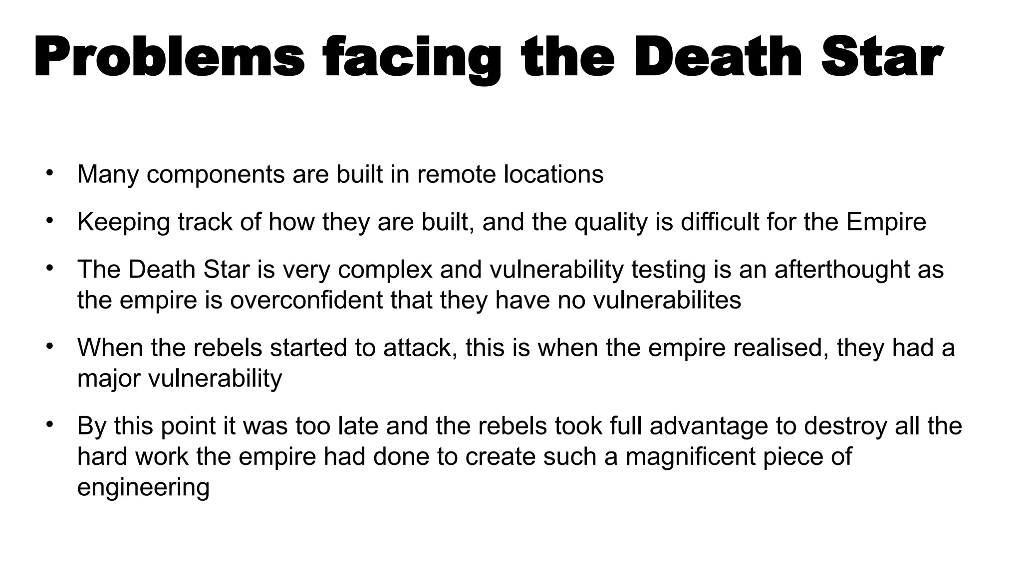 Problems facing the Death Star
• Many components are built in remote locations
• Keeping track of how they are built, and the quality is difficult for the Empire
• The Death Star is very complex and vulnerability testing is an afterthought as
the empire is overconfident that they have no vulnerabilites
• When the rebels started to attack, this is when the empire realised, they had a
major vulnerability
• By this point it was too late and the rebels took full advantage to destroy all the
hard work the empire had done to create such a magnificent piece of
engineering
 