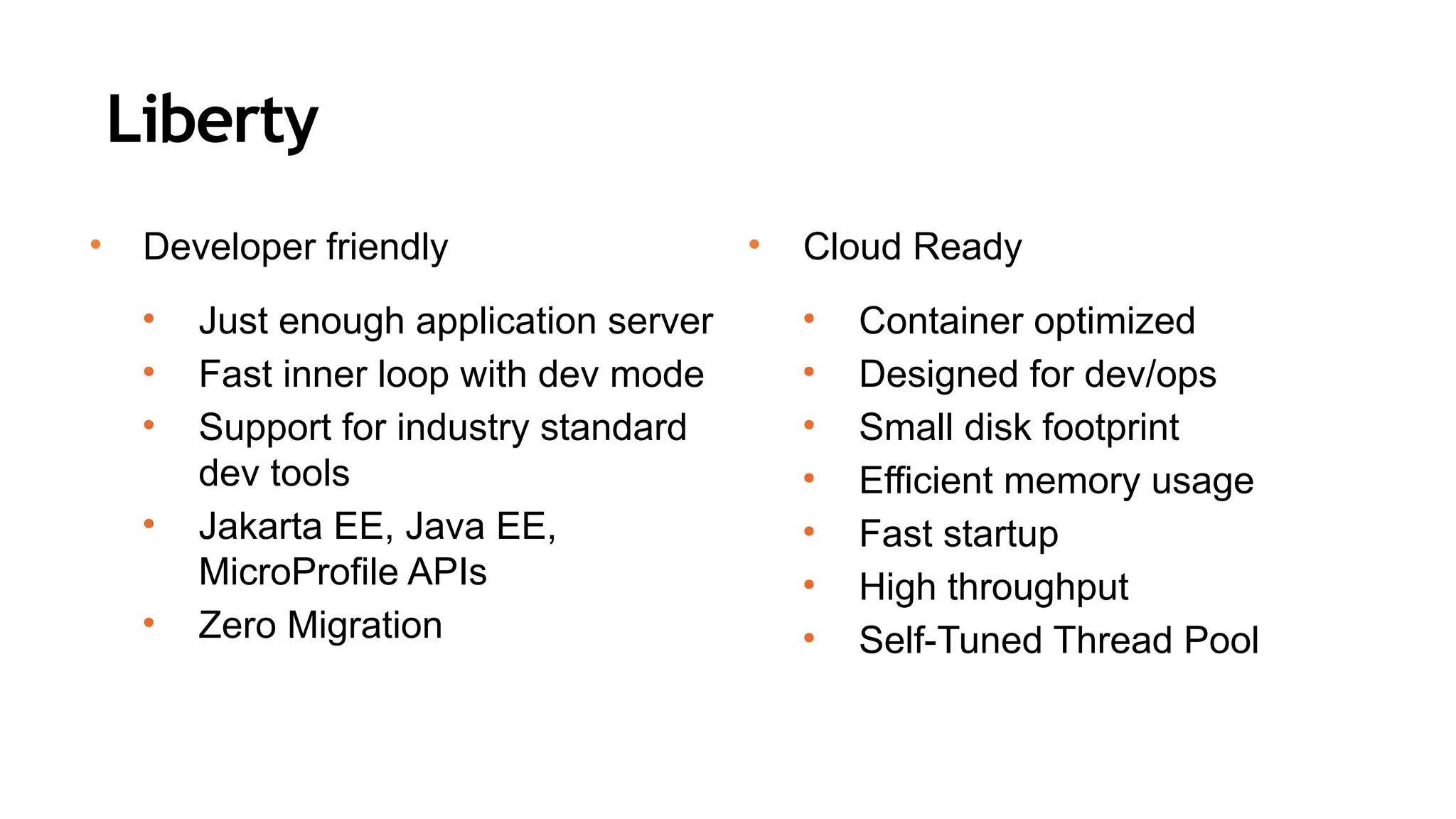 Liberty
• Developer friendly
• Just enough application server
• Fast inner loop with dev mode
• Support for industry standard
dev tools
• Jakarta EE, Java EE,
MicroProfile APIs
• Zero Migration
• Cloud Ready
• Container optimized
• Designed for dev/ops
• Small disk footprint
• Efficient memory usage
• Fast startup
• High throughput
• Self-Tuned Thread Pool
 