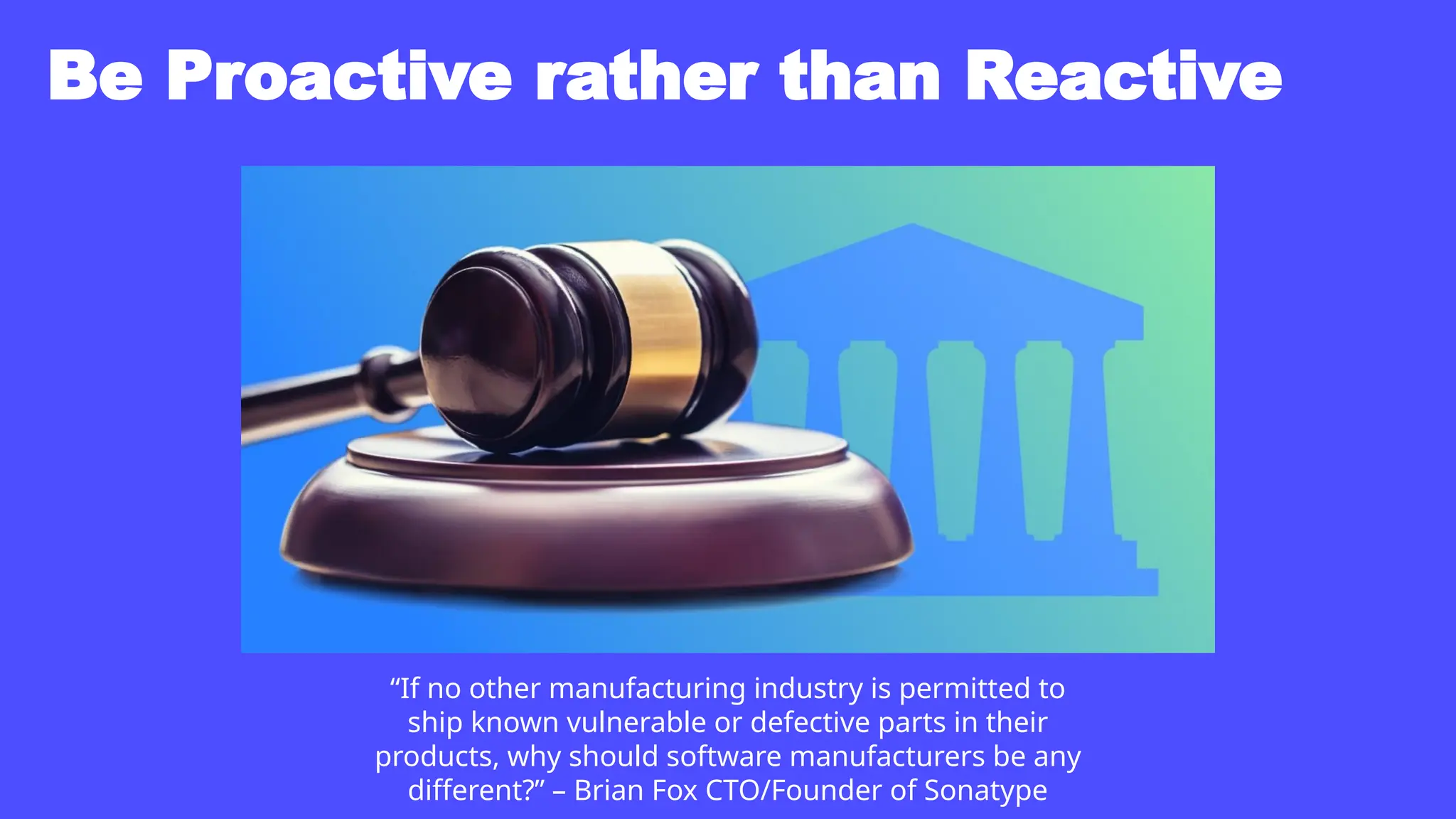 Be Proactive rather than Reactive
“If no other manufacturing industry is permitted to
ship known vulnerable or defective parts in their
products, why should software manufacturers be any
different?” – Brian Fox CTO/Founder of Sonatype
 