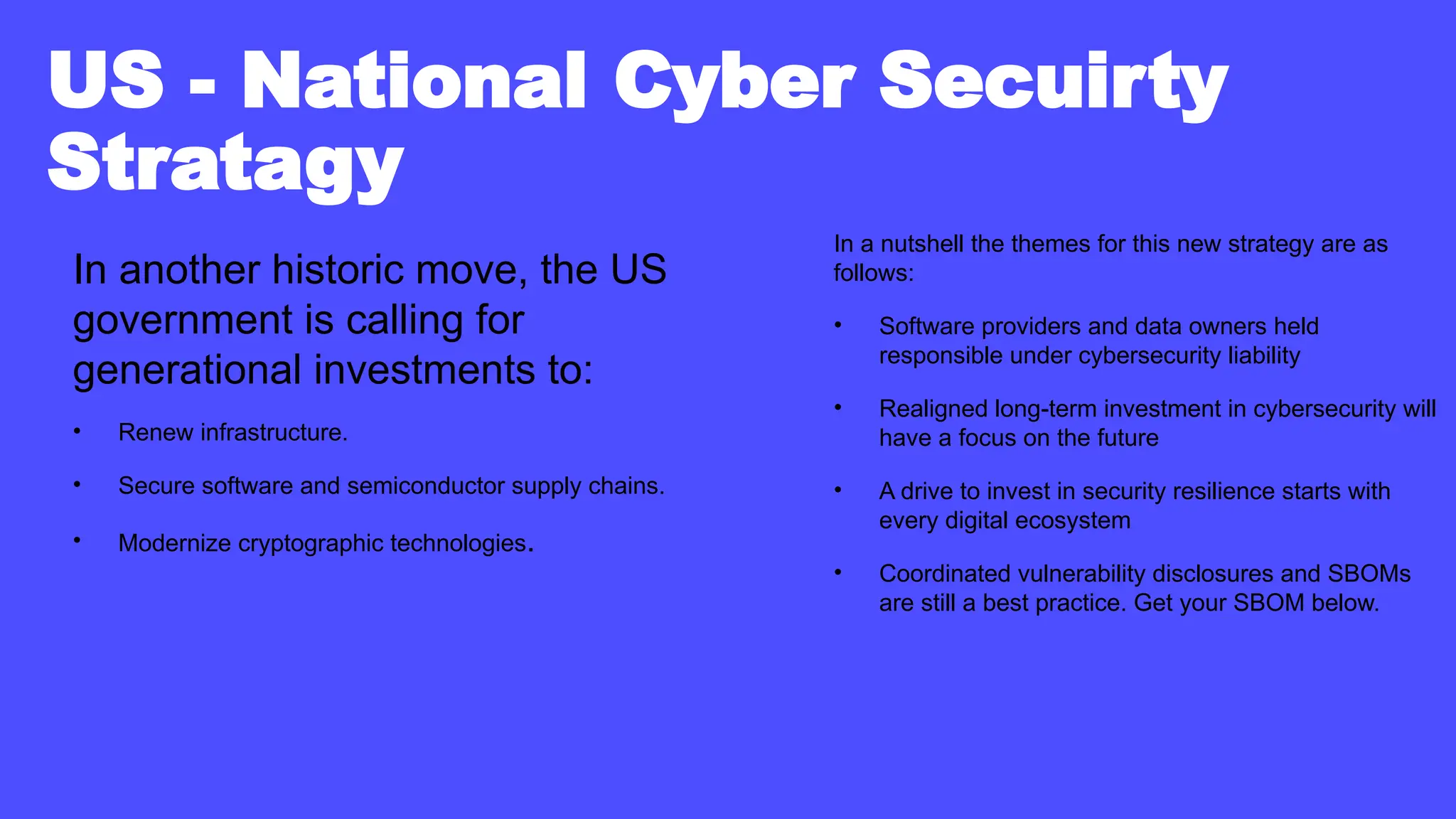 US - National Cyber Secuirty
Stratagy
In another historic move, the US
government is calling for
generational investments to:
• Renew infrastructure.
• Secure software and semiconductor supply chains.
• Modernize cryptographic technologies.
In a nutshell the themes for this new strategy are as
follows:
• Software providers and data owners held
responsible under cybersecurity liability
• Realigned long-term investment in cybersecurity will
have a focus on the future
• A drive to invest in security resilience starts with
every digital ecosystem
• Coordinated vulnerability disclosures and SBOMs
are still a best practice. Get your SBOM below.
 