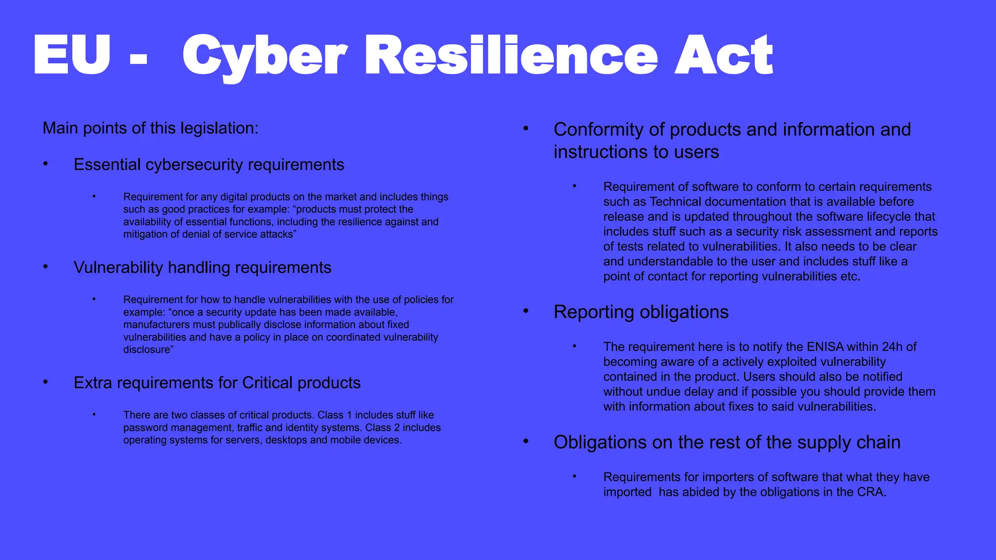 EU - Cyber Resilience Act
Main points of this legislation:
• Essential cybersecurity requirements
• Requirement for any digital products on the market and includes things
such as good practices for example: “products must protect the
availability of essential functions, including the resilience against and
mitigation of denial of service attacks”
• Vulnerability handling requirements
• Requirement for how to handle vulnerabilities with the use of policies for
example: “once a security update has been made available,
manufacturers must publically disclose information about fixed
vulnerabilities and have a policy in place on coordinated vulnerability
disclosure”
• Extra requirements for Critical products
• There are two classes of critical products. Class 1 includes stuff like
password management, traffic and identity systems. Class 2 includes
operating systems for servers, desktops and mobile devices.
• Conformity of products and information and
instructions to users
• Requirement of software to conform to certain requirements
such as Technical documentation that is available before
release and is updated throughout the software lifecycle that
includes stuff such as a security risk assessment and reports
of tests related to vulnerabilities. It also needs to be clear
and understandable to the user and includes stuff like a
point of contact for reporting vulnerabilities etc.
• Reporting obligations
• The requirement here is to notify the ENISA within 24h of
becoming aware of a actively exploited vulnerability
contained in the product. Users should also be notified
without undue delay and if possible you should provide them
with information about fixes to said vulnerabilities.
• Obligations on the rest of the supply chain
• Requirements for importers of software that what they have
imported has abided by the obligations in the CRA.
 
