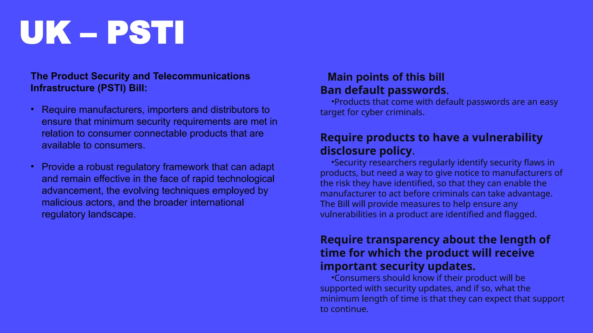UK – PSTI
The Product Security and Telecommunications
Infrastructure (PSTI) Bill:
• Require manufacturers, importers and distributors to
ensure that minimum security requirements are met in
relation to consumer connectable products that are
available to consumers.
• Provide a robust regulatory framework that can adapt
and remain effective in the face of rapid technological
advancement, the evolving techniques employed by
malicious actors, and the broader international
regulatory landscape.
Main points of this bill
Ban default passwords.
•Products that come with default passwords are an easy
target for cyber criminals.
Require products to have a vulnerability
disclosure policy.
•Security researchers regularly identify security flaws in
products, but need a way to give notice to manufacturers of
the risk they have identified, so that they can enable the
manufacturer to act before criminals can take advantage.
The Bill will provide measures to help ensure any
vulnerabilities in a product are identified and flagged.
Require transparency about the length of
time for which the product will receive
important security updates.
•Consumers should know if their product will be
supported with security updates, and if so, what the
minimum length of time is that they can expect that support
to continue.
 
