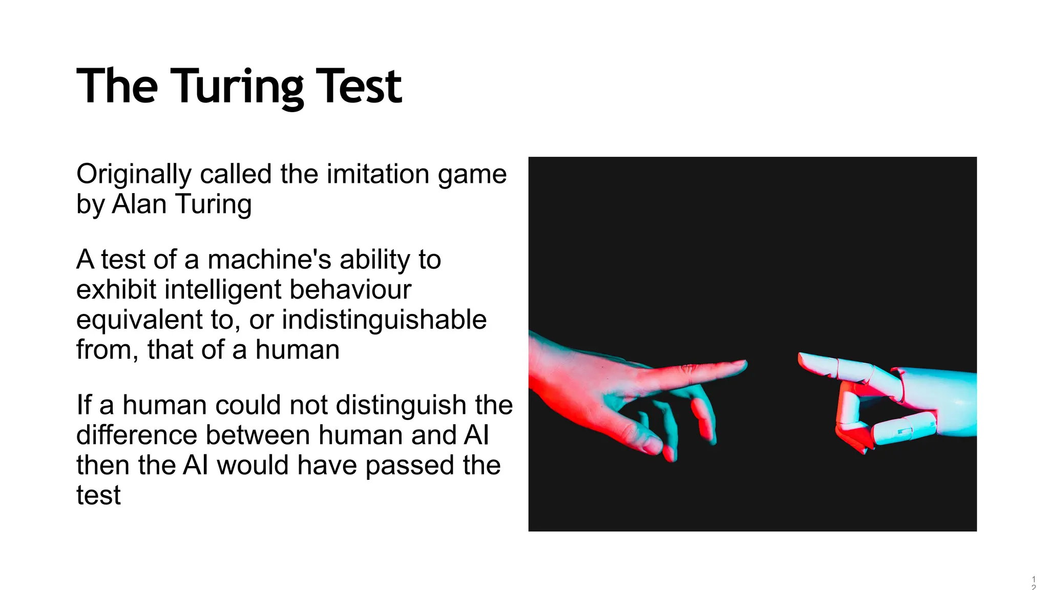 The Turing Test
Originally called the imitation game
by Alan Turing
A test of a machine's ability to
exhibit intelligent behaviour
equivalent to, or indistinguishable
from, that of a human
If a human could not distinguish the
difference between human and AI
then the AI would have passed the
test
1
 