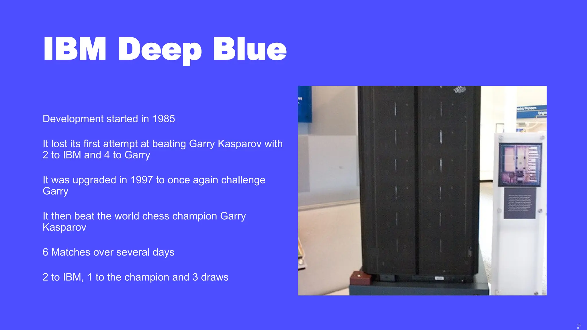 13
0
IBM Deep Blue
Development started in 1985
It lost its first attempt at beating Garry Kasparov with
2 to IBM and 4 to Garry
It was upgraded in 1997 to once again challenge
Garry
It then beat the world chess champion Garry
Kasparov
6 Matches over several days
2 to IBM, 1 to the champion and 3 draws
 