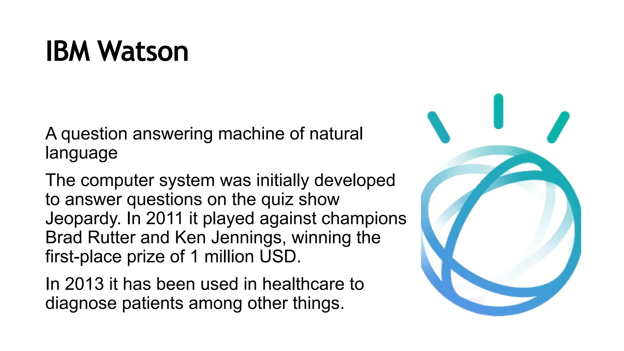 IBM Watson
A question answering machine of natural
language
The computer system was initially developed
to answer questions on the quiz show
Jeopardy. In 2011 it played against champions
Brad Rutter and Ken Jennings, winning the
first-place prize of 1 million USD.
In 2013 it has been used in healthcare to
diagnose patients among other things.
 