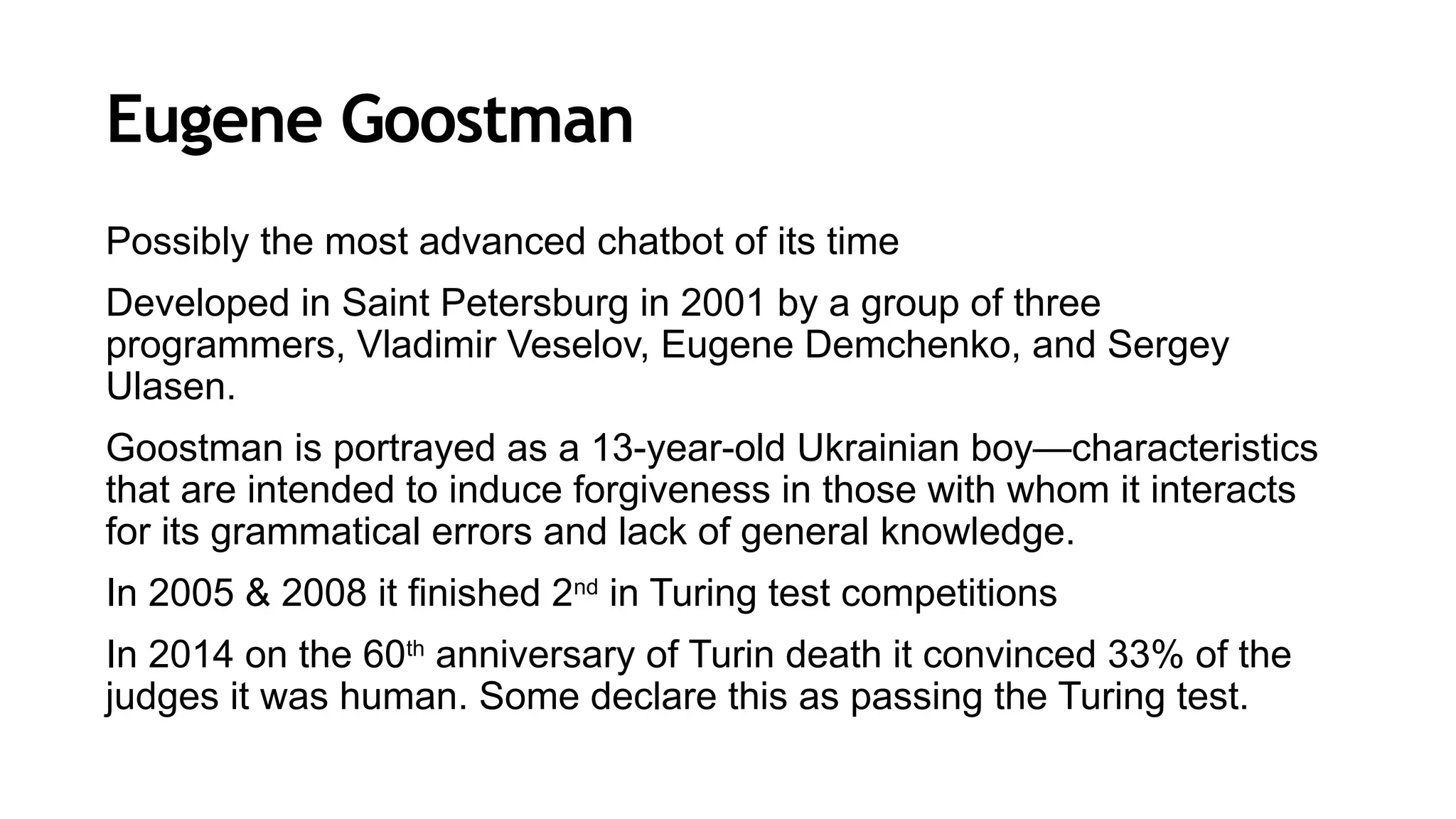 Eugene Goostman
Possibly the most advanced chatbot of its time
Developed in Saint Petersburg in 2001 by a group of three
programmers, Vladimir Veselov, Eugene Demchenko, and Sergey
Ulasen.
Goostman is portrayed as a 13-year-old Ukrainian boy—characteristics
that are intended to induce forgiveness in those with whom it interacts
for its grammatical errors and lack of general knowledge.
In 2005 & 2008 it finished 2nd
in Turing test competitions
In 2014 on the 60th
anniversary of Turin death it convinced 33% of the
judges it was human. Some declare this as passing the Turing test.
 