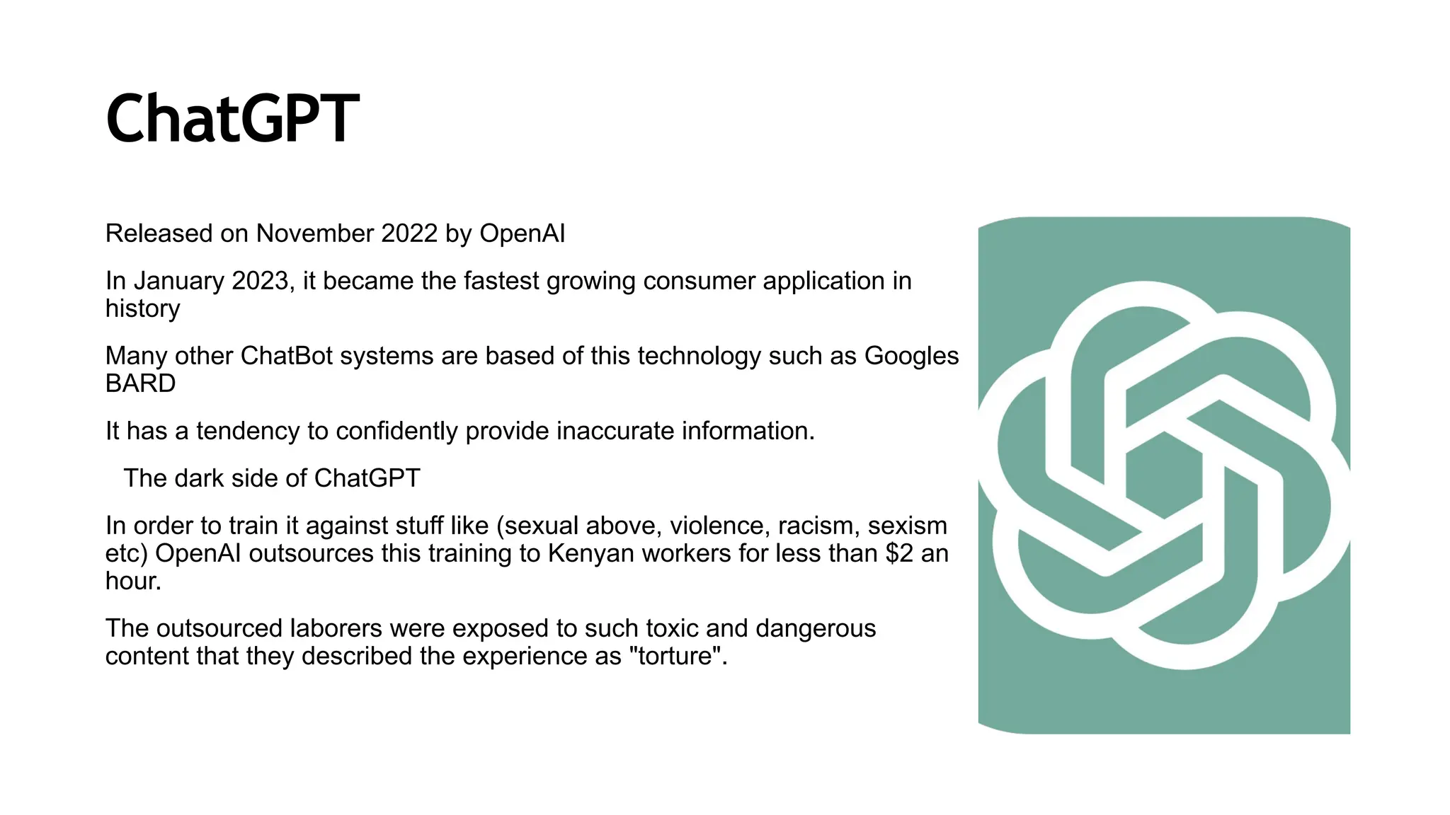 ChatGPT
Released on November 2022 by OpenAI
In January 2023, it became the fastest growing consumer application in
history
Many other ChatBot systems are based of this technology such as Googles
BARD
It has a tendency to confidently provide inaccurate information.
The dark side of ChatGPT
In order to train it against stuff like (sexual above, violence, racism, sexism
etc) OpenAI outsources this training to Kenyan workers for less than $2 an
hour.
The outsourced laborers were exposed to such toxic and dangerous
content that they described the experience as "torture".
 