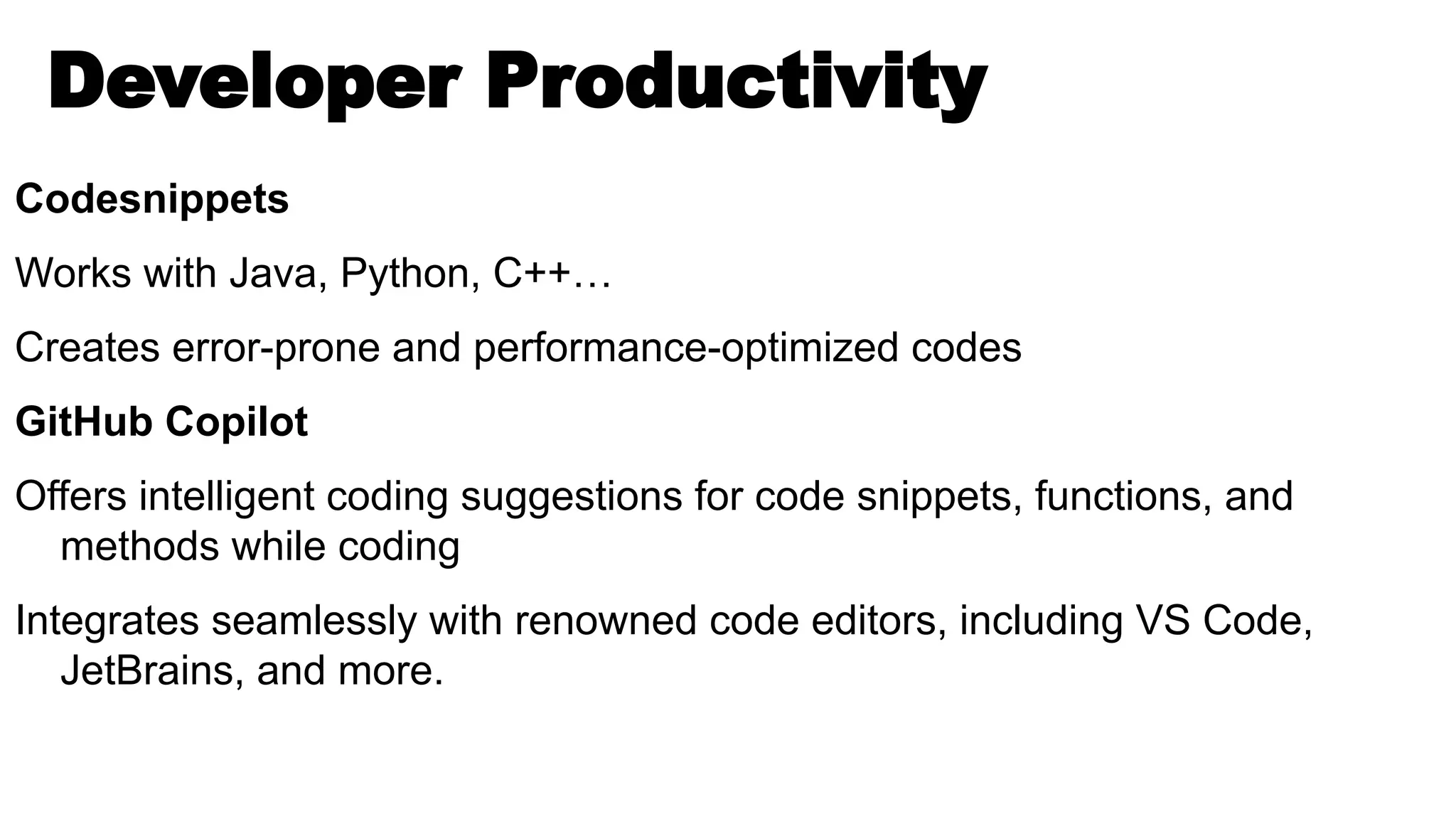 Developer Productivity
Codesnippets
Works with Java, Python, C++…
Creates error-prone and performance-optimized codes
GitHub Copilot
Offers intelligent coding suggestions for code snippets, functions, and
methods while coding
Integrates seamlessly with renowned code editors, including VS Code,
JetBrains, and more.
 