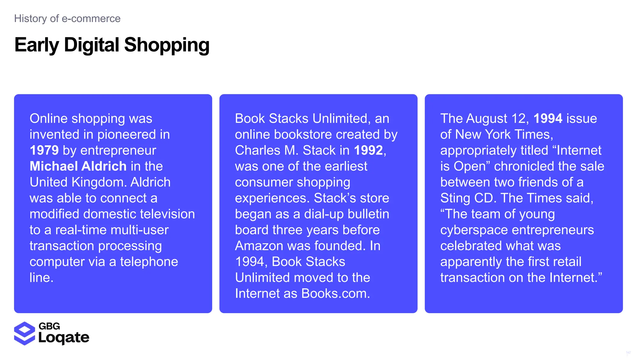 14
7
147
Online shopping was
invented in pioneered in
1979 by entrepreneur
Michael Aldrich in the
United Kingdom. Aldrich
was able to connect a
modified domestic television
to a real-time multi-user
transaction processing
computer via a telephone
line.
The August 12, 1994 issue
of New York Times,
appropriately titled “Internet
is Open” chronicled the sale
between two friends of a
Sting CD. The Times said,
“The team of young
cyberspace entrepreneurs
celebrated what was
apparently the first retail
transaction on the Internet.”
Book Stacks Unlimited, an
online bookstore created by
Charles M. Stack in 1992,
was one of the earliest
consumer shopping
experiences. Stack’s store
began as a dial-up bulletin
board three years before
Amazon was founded. In
1994, Book Stacks
Unlimited moved to the
Internet as Books.com.
Early Digital Shopping
History of e-commerce
 