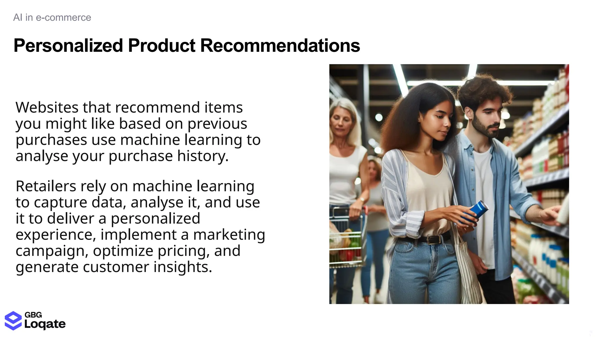 Personalized Product Recommendations
AI in e-commerce
16
3
Websites that recommend items
you might like based on previous
purchases use machine learning to
analyse your purchase history.
Retailers rely on machine learning
to capture data, analyse it, and use
it to deliver a personalized
experience, implement a marketing
campaign, optimize pricing, and
generate customer insights.
 