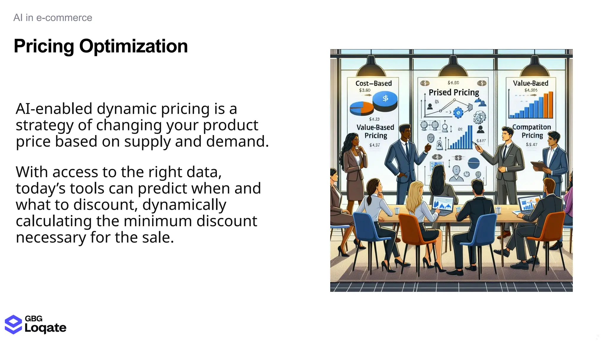 Pricing Optimization
AI in e-commerce
16
4
AI-enabled dynamic pricing is a
strategy of changing your product
price based on supply and demand.
With access to the right data,
today’s tools can predict when and
what to discount, dynamically
calculating the minimum discount
necessary for the sale.
 