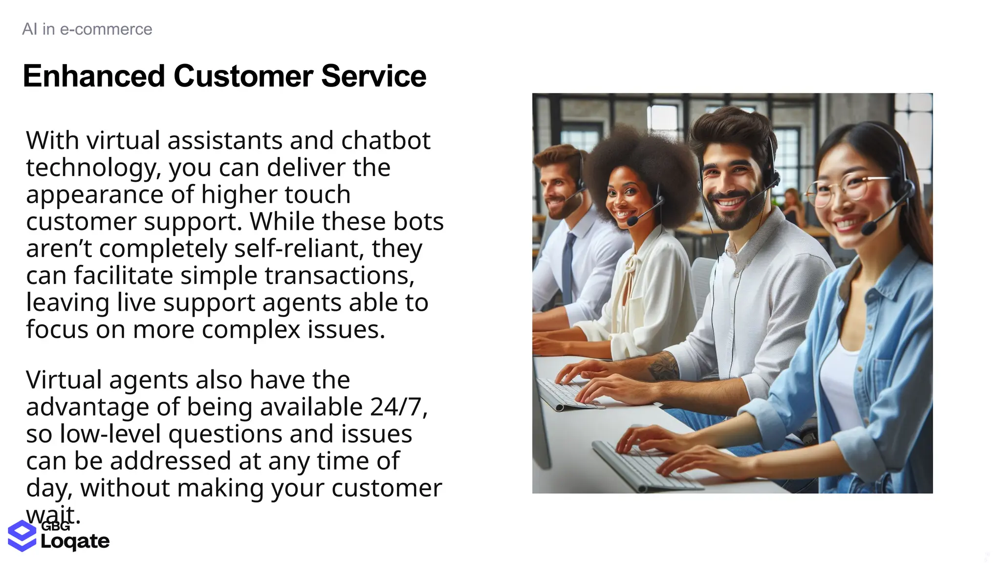 Enhanced Customer Service
AI in e-commerce
16
5
With virtual assistants and chatbot
technology, you can deliver the
appearance of higher touch
customer support. While these bots
aren’t completely self-reliant, they
can facilitate simple transactions,
leaving live support agents able to
focus on more complex issues.
Virtual agents also have the
advantage of being available 24/7,
so low-level questions and issues
can be addressed at any time of
day, without making your customer
wait.
 