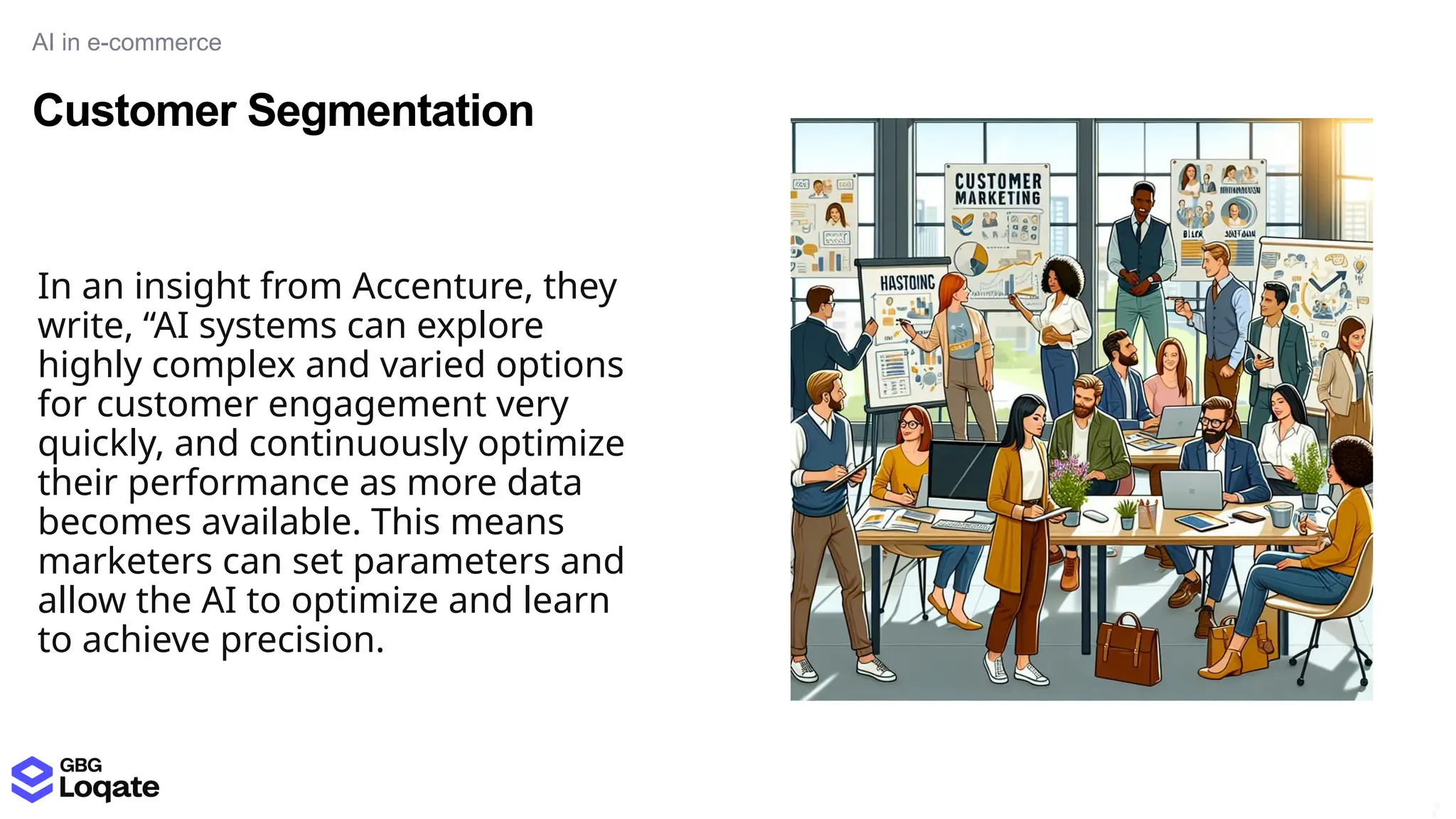 Customer Segmentation
AI in e-commerce
16
6
In an insight from Accenture, they
write, “AI systems can explore
highly complex and varied options
for customer engagement very
quickly, and continuously optimize
their performance as more data
becomes available. This means
marketers can set parameters and
allow the AI to optimize and learn
to achieve precision.
 