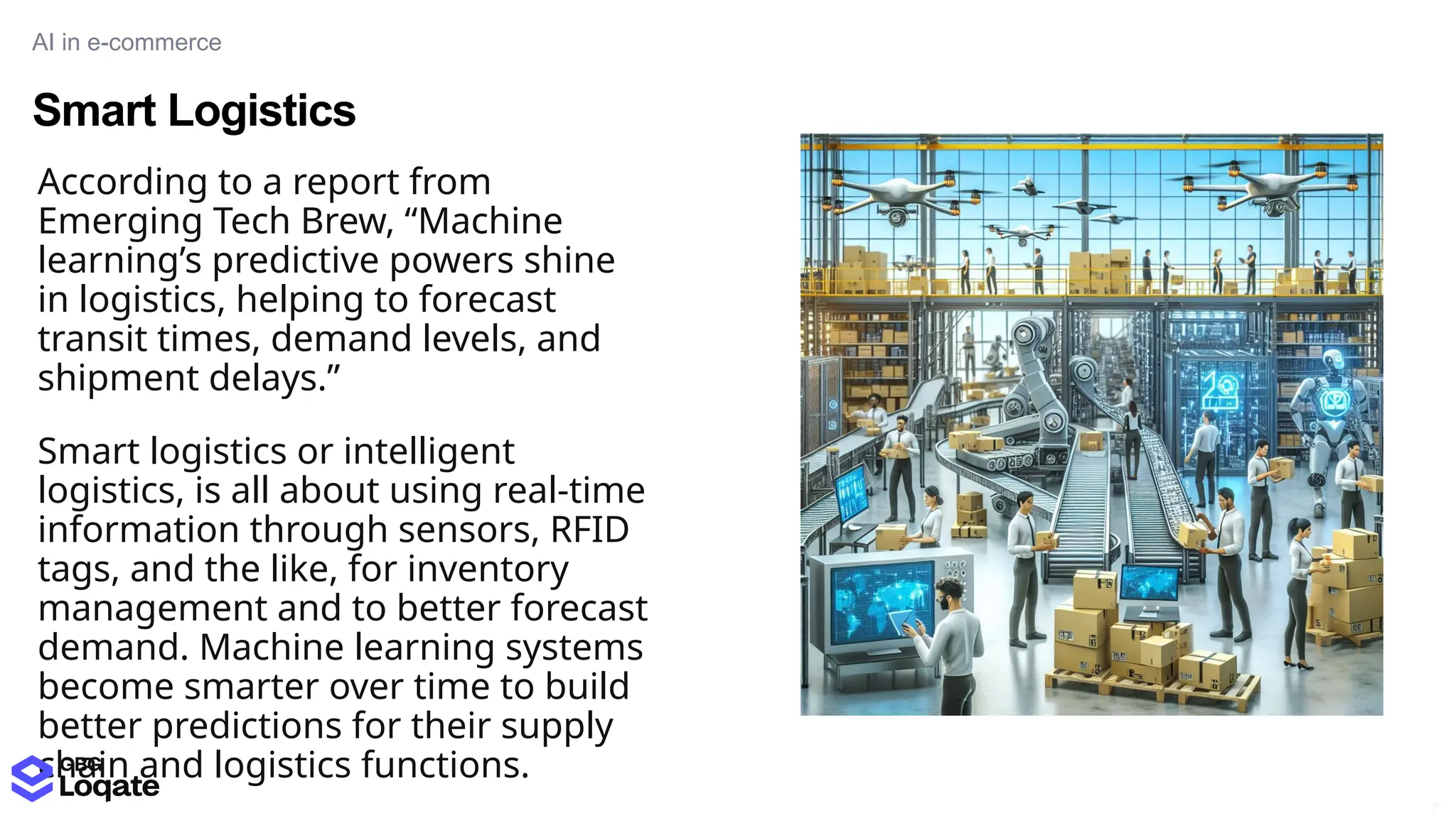 Smart Logistics
AI in e-commerce
16
7
According to a report from
Emerging Tech Brew, “Machine
learning’s predictive powers shine
in logistics, helping to forecast
transit times, demand levels, and
shipment delays.”
Smart logistics or intelligent
logistics, is all about using real-time
information through sensors, RFID
tags, and the like, for inventory
management and to better forecast
demand. Machine learning systems
become smarter over time to build
better predictions for their supply
chain and logistics functions.
 