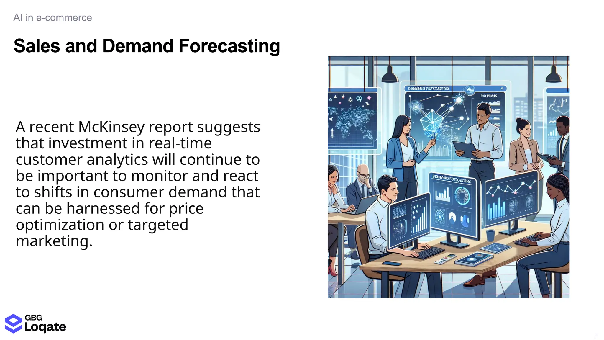 Sales and Demand Forecasting
AI in e-commerce
16
8
A recent McKinsey report suggests
that investment in real-time
customer analytics will continue to
be important to monitor and react
to shifts in consumer demand that
can be harnessed for price
optimization or targeted
marketing.
 