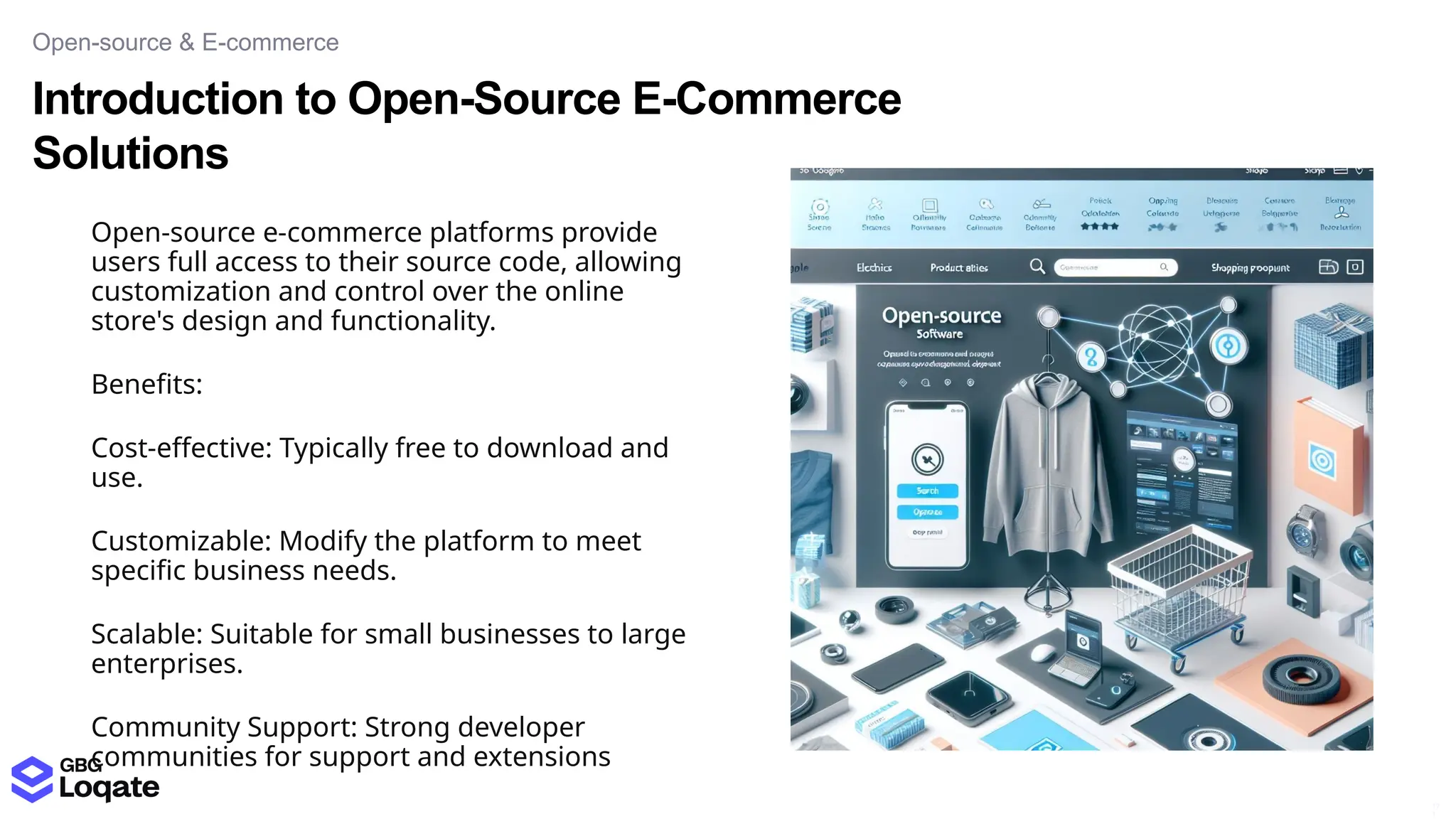 Introduction to Open-Source E-Commerce
Solutions
Open-source & E-commerce
17
1
Open-source e-commerce platforms provide
users full access to their source code, allowing
customization and control over the online
store's design and functionality.
Benefits:
Cost-effective: Typically free to download and
use.
Customizable: Modify the platform to meet
specific business needs.
Scalable: Suitable for small businesses to large
enterprises.
Community Support: Strong developer
communities for support and extensions
 