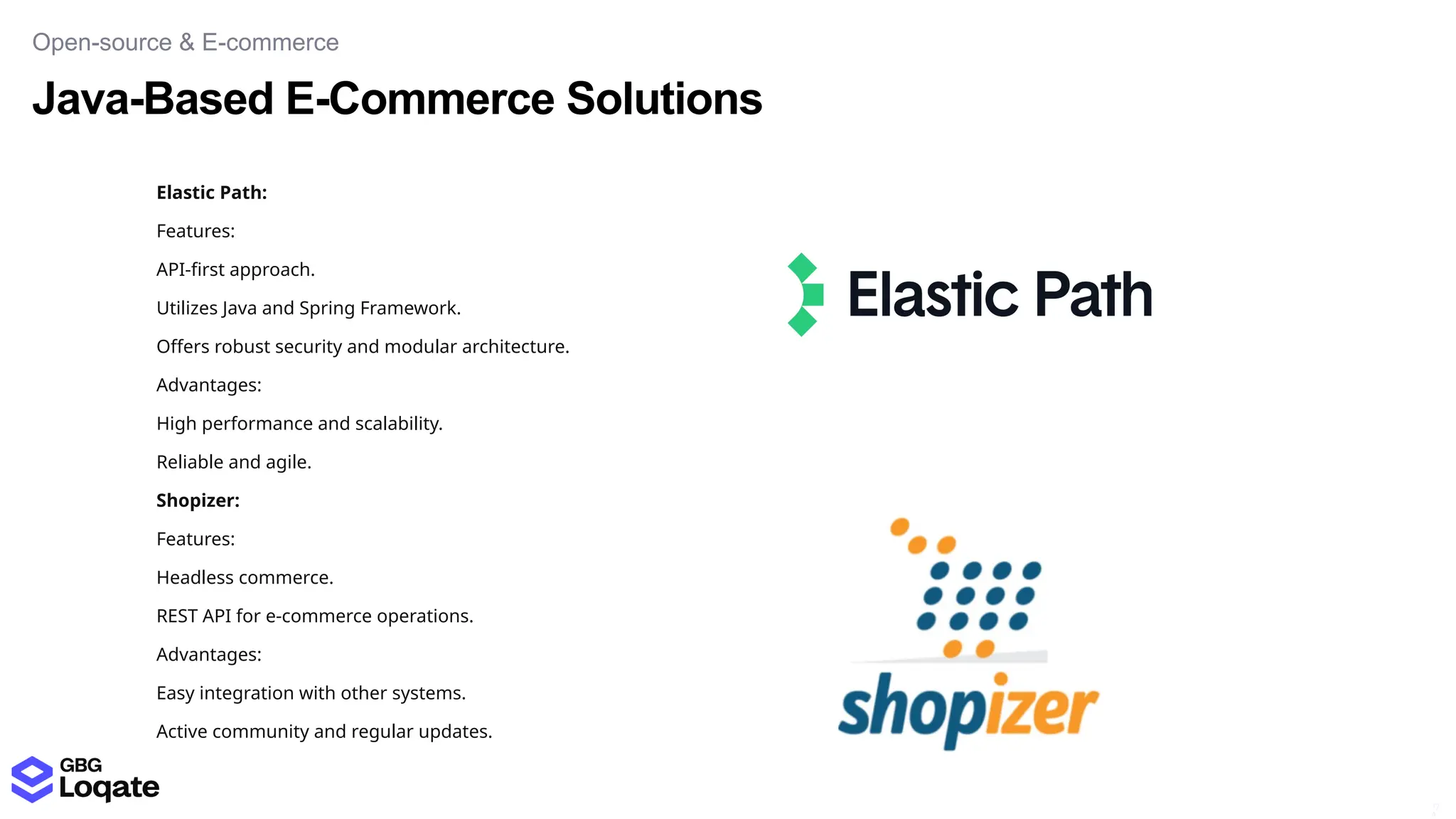 Java-Based E-Commerce Solutions
Open-source & E-commerce
17
4
Elastic Path:
Features:
API-first approach.
Utilizes Java and Spring Framework.
Offers robust security and modular architecture.
Advantages:
High performance and scalability.
Reliable and agile.
Shopizer:
Features:
Headless commerce.
REST API for e-commerce operations.
Advantages:
Easy integration with other systems.
Active community and regular updates.
 