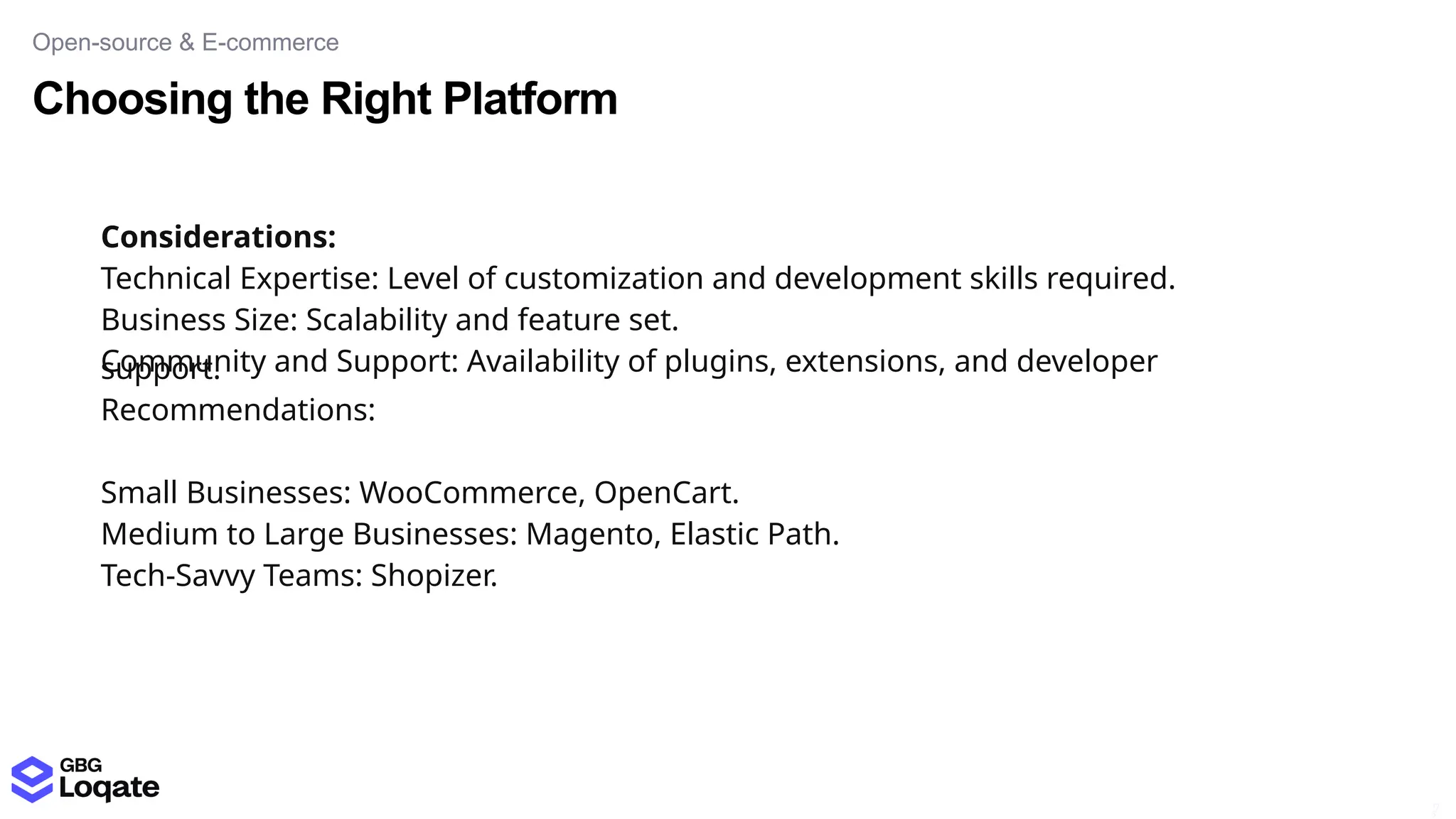 Choosing the Right Platform
Open-source & E-commerce
17
5
Considerations:
Technical Expertise: Level of customization and development skills required.
Business Size: Scalability and feature set.
Community and Support: Availability of plugins, extensions, and developer
support.
Recommendations:
Small Businesses: WooCommerce, OpenCart.
Medium to Large Businesses: Magento, Elastic Path.
Tech-Savvy Teams: Shopizer.
 
