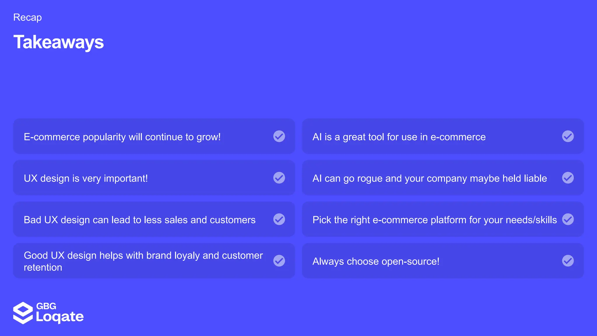 E-commerce popularity will continue to grow!
Takeaways
Recap
AI is a great tool for use in e-commerce
UX design is very important! AI can go rogue and your company maybe held liable
Bad UX design can lead to less sales and customers Pick the right e-commerce platform for your needs/skills
Good UX design helps with brand loyaly and customer
retention
Always choose open-source!
 