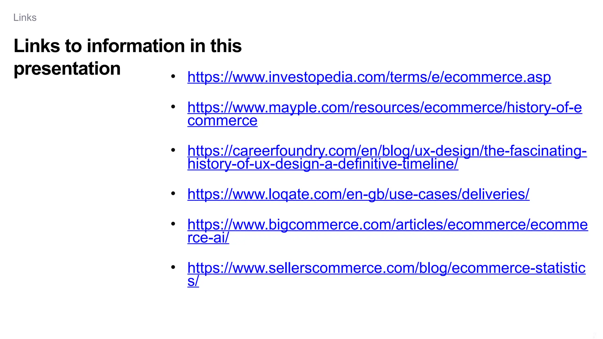 Links to information in this
presentation
Links
17
9
• https://www.investopedia.com/terms/e/ecommerce.asp
• https://www.mayple.com/resources/ecommerce/history-of-e
commerce
• https://careerfoundry.com/en/blog/ux-design/the-fascinating-
history-of-ux-design-a-definitive-timeline/
• https://www.loqate.com/en-gb/use-cases/deliveries/
• https://www.bigcommerce.com/articles/ecommerce/ecomme
rce-ai/
• https://www.sellerscommerce.com/blog/ecommerce-statistic
s/
 