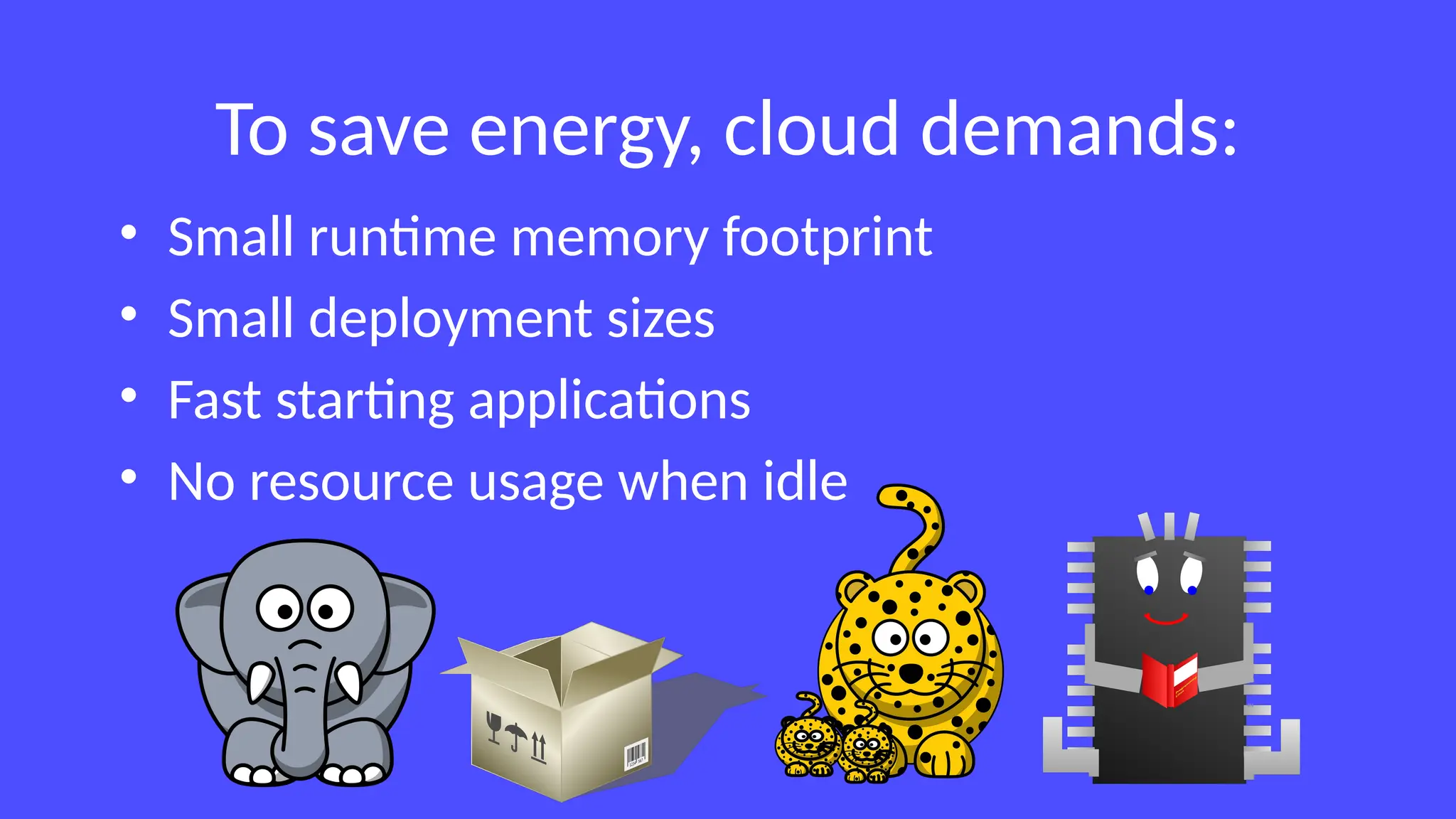 To save energy, cloud demands:
• Small runtime memory footprint
• Small deployment sizes
• Fast starting applications
• No resource usage when idle
 