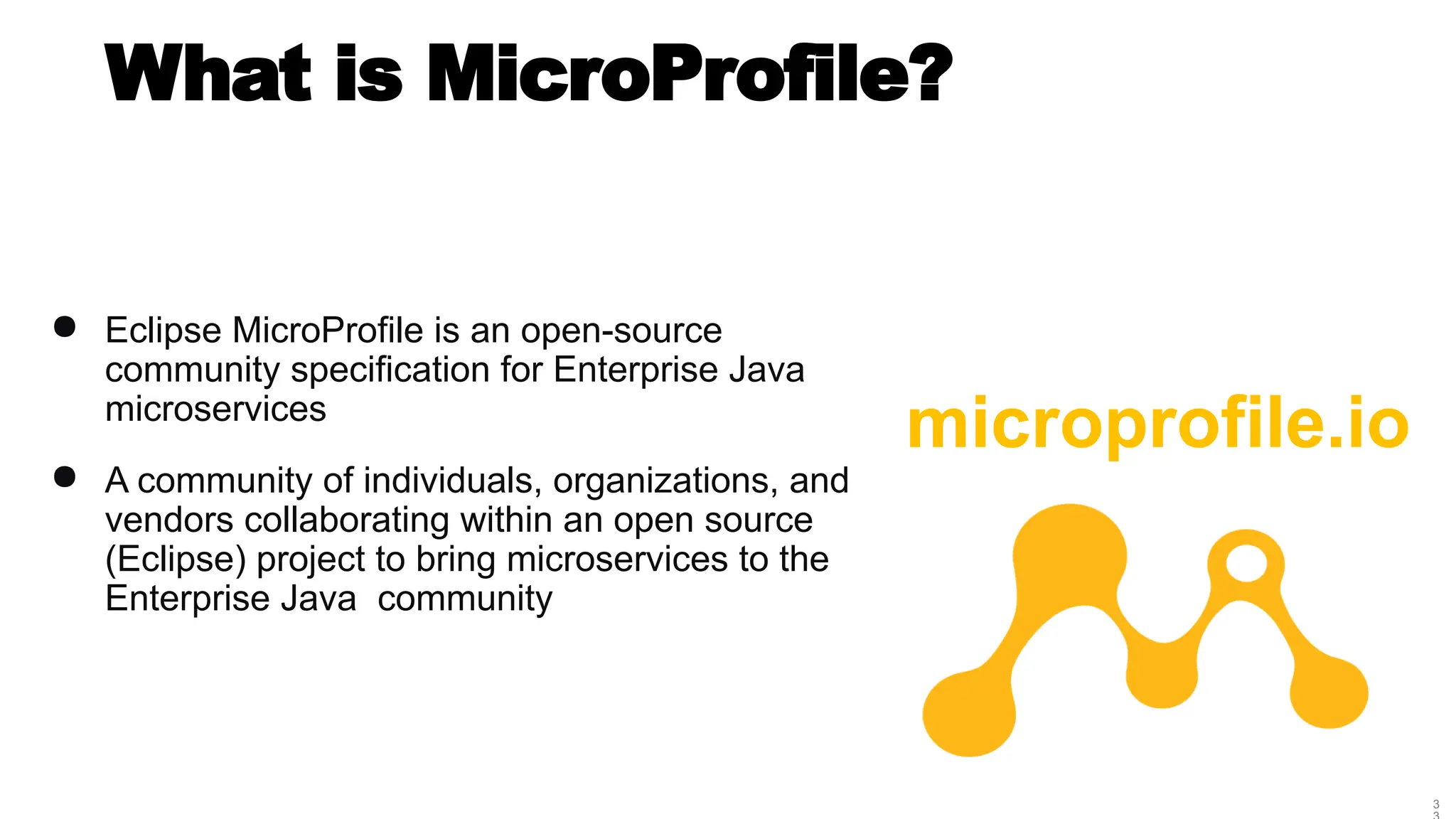 3
What is MicroProfile?
● Eclipse MicroProfile is an open-source
community specification for Enterprise Java
microservices
● A community of individuals, organizations, and
vendors collaborating within an open source
(Eclipse) project to bring microservices to the
Enterprise Java community
microprofile.io
 