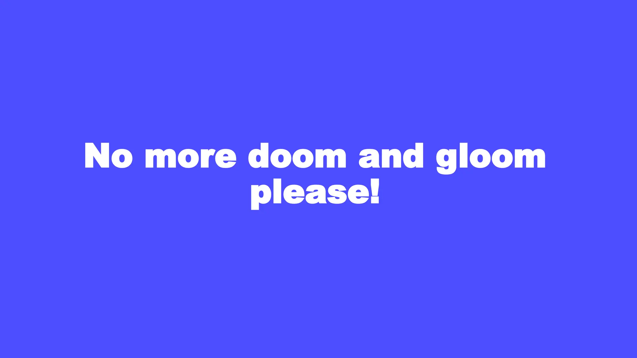 No more doom and gloom
please!
 