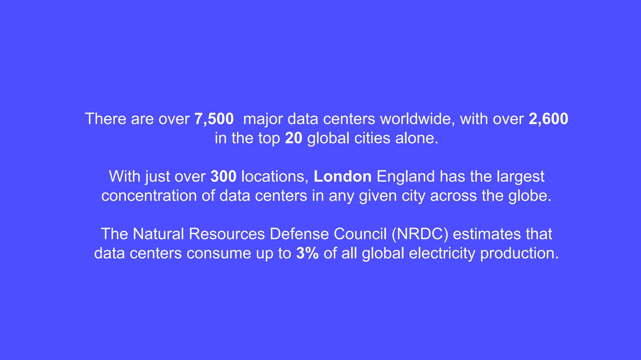 There are over 7,500 major data centers worldwide, with over 2,600
in the top 20 global cities alone.
With just over 300 locations, London England has the largest
concentration of data centers in any given city across the globe.
The Natural Resources Defense Council (NRDC) estimates that
data centers consume up to 3% of all global electricity production.
 
