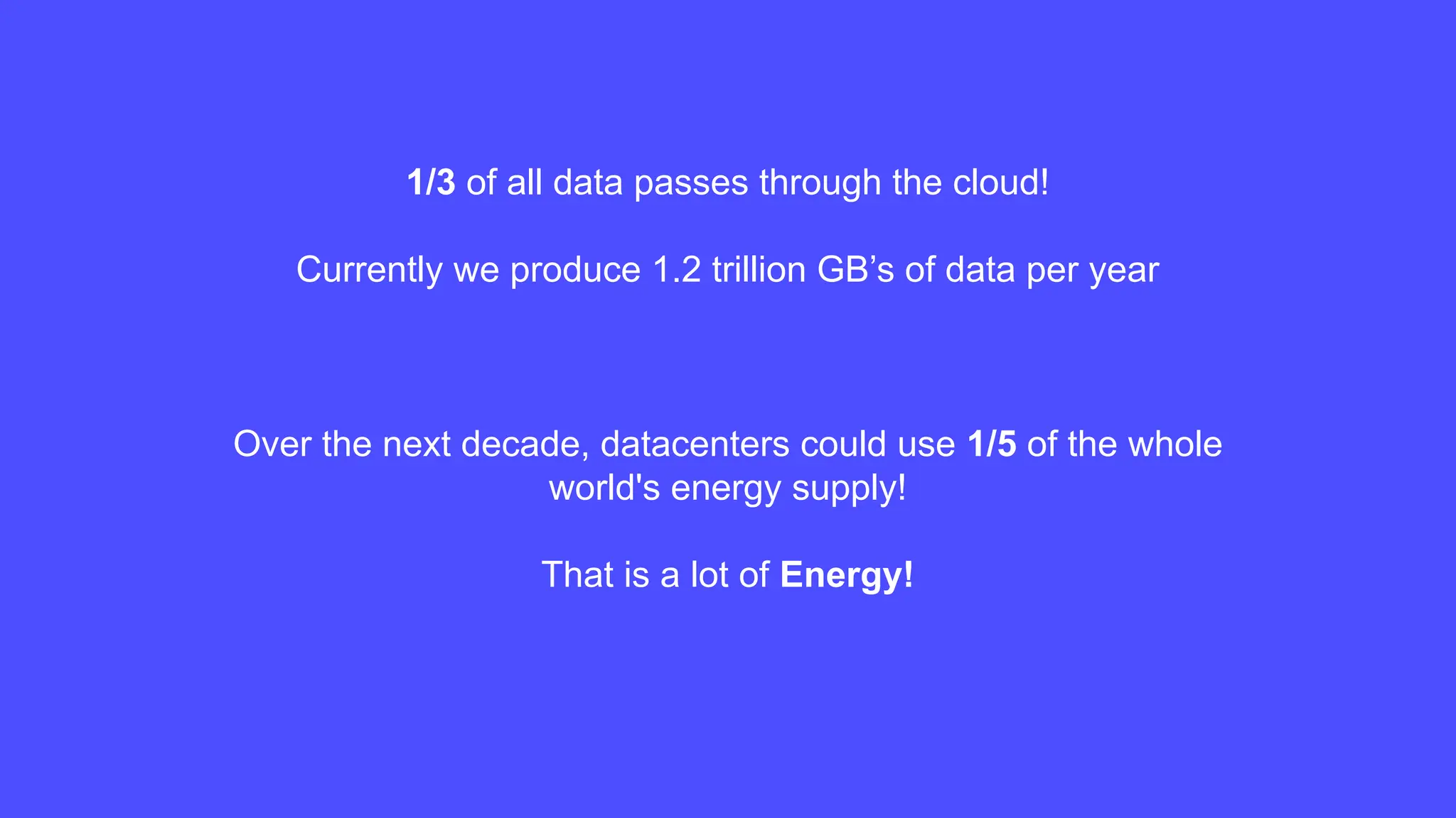 1/3 of all data passes through the cloud!
Currently we produce 1.2 trillion GB’s of data per year
Over the next decade, datacenters could use 1/5 of the whole
world's energy supply!
That is a lot of Energy!
 