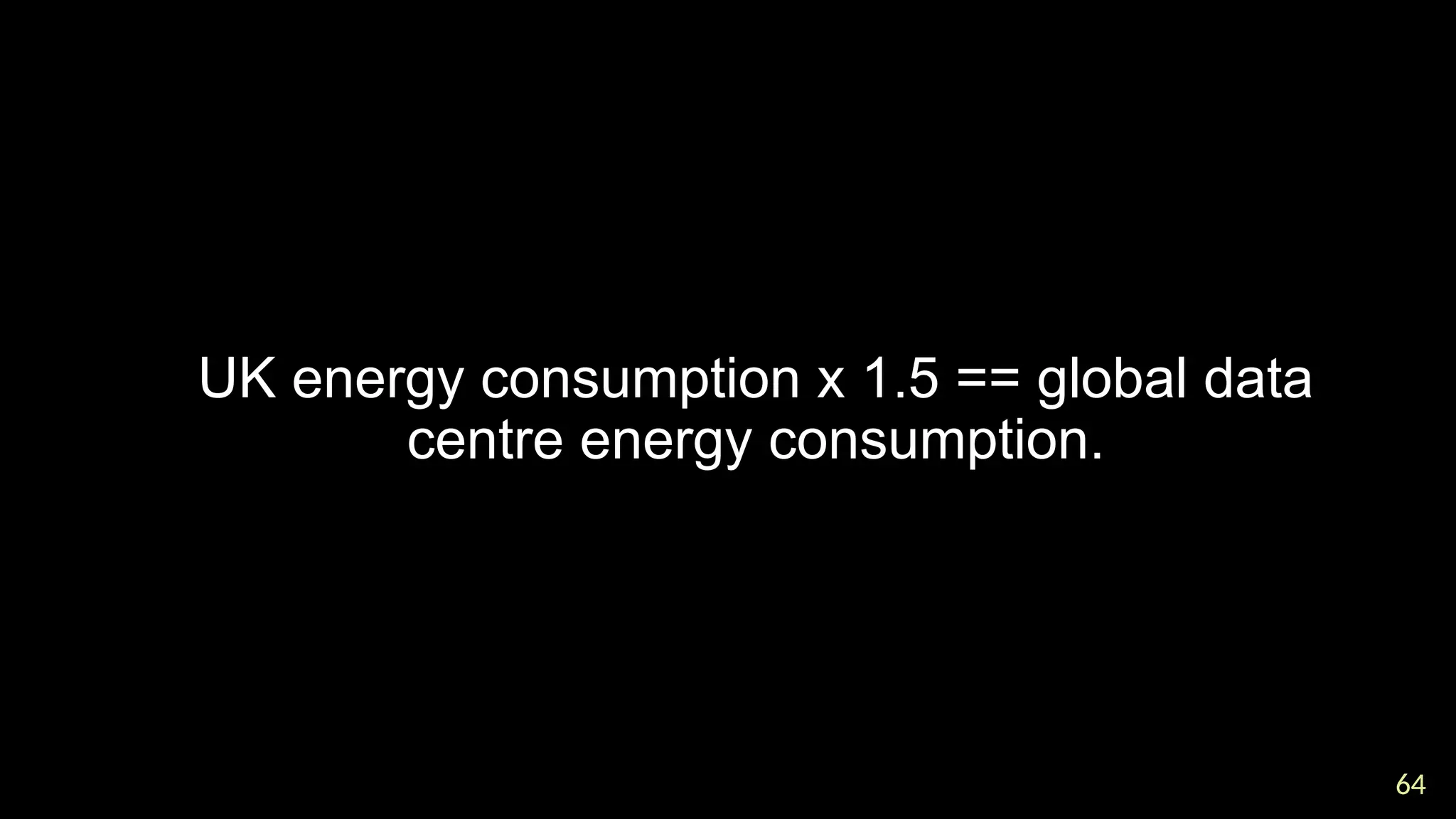 64
64

UK energy consumption x 1.5 == global data
centre energy consumption.
 