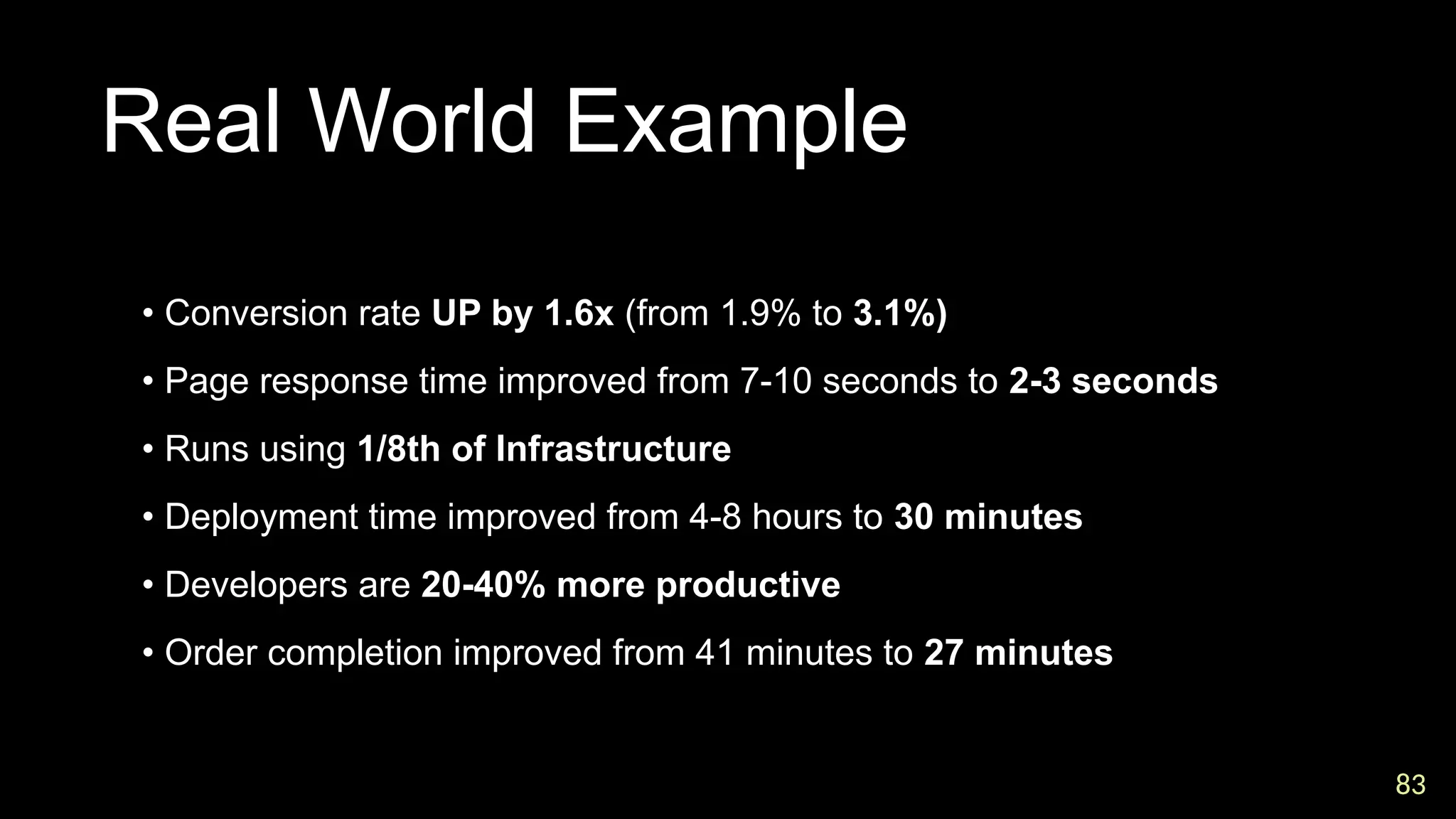 83
83
Real World Example

• Conversion rate UP by 1.6x (from 1.9% to 3.1%)

• Page response time improved from 7-10 seconds to 2-3 seconds

• Runs using 1/8th of Infrastructure

• Deployment time improved from 4-8 hours to 30 minutes

• Developers are 20-40% more productive

• Order completion improved from 41 minutes to 27 minutes
 