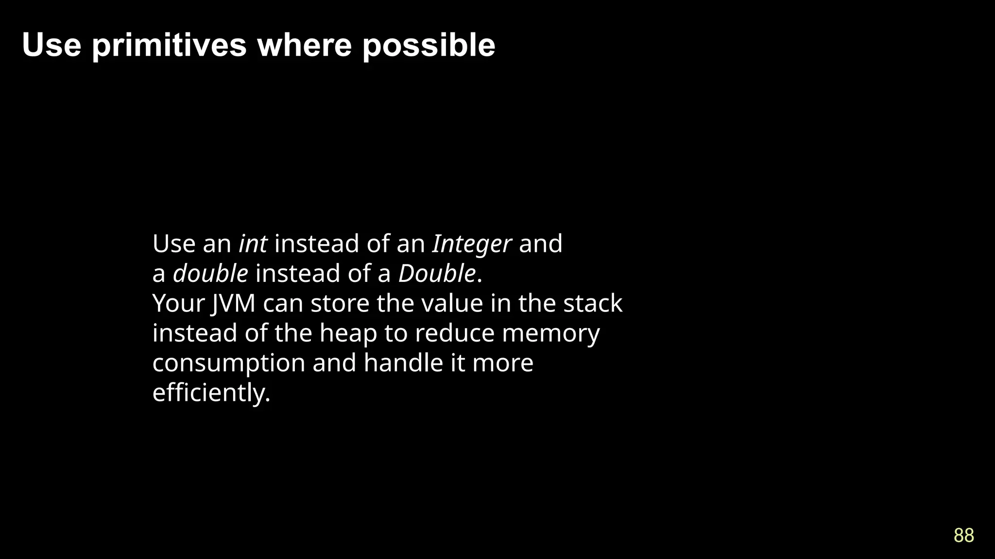 88
88
Use primitives where possible
Use an int instead of an Integer and
a double instead of a Double.
Your JVM can store the value in the stack
instead of the heap to reduce memory
consumption and handle it more
efficiently.
 