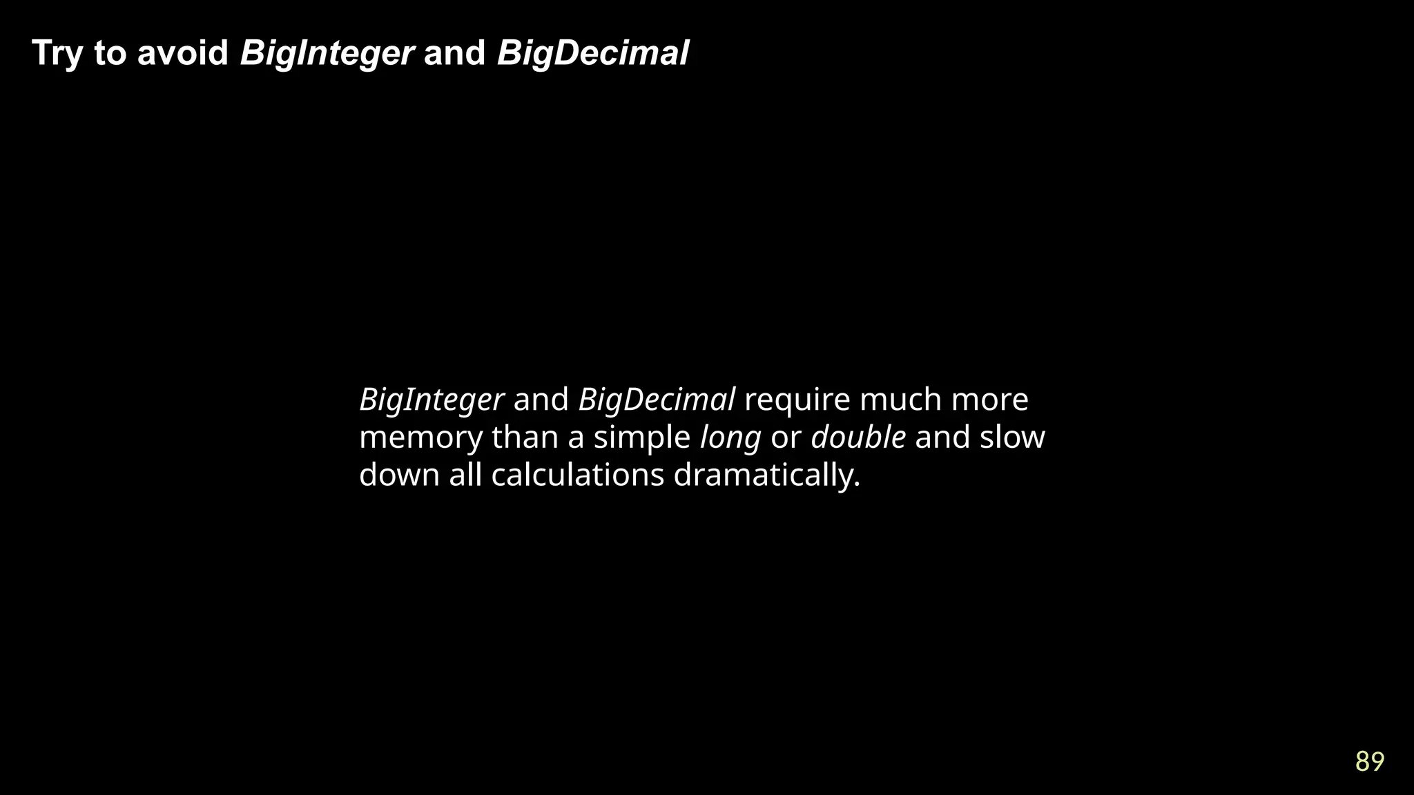 89
89
Try to avoid BigInteger and BigDecimal
BigInteger and BigDecimal require much more
memory than a simple long or double and slow
down all calculations dramatically.
 