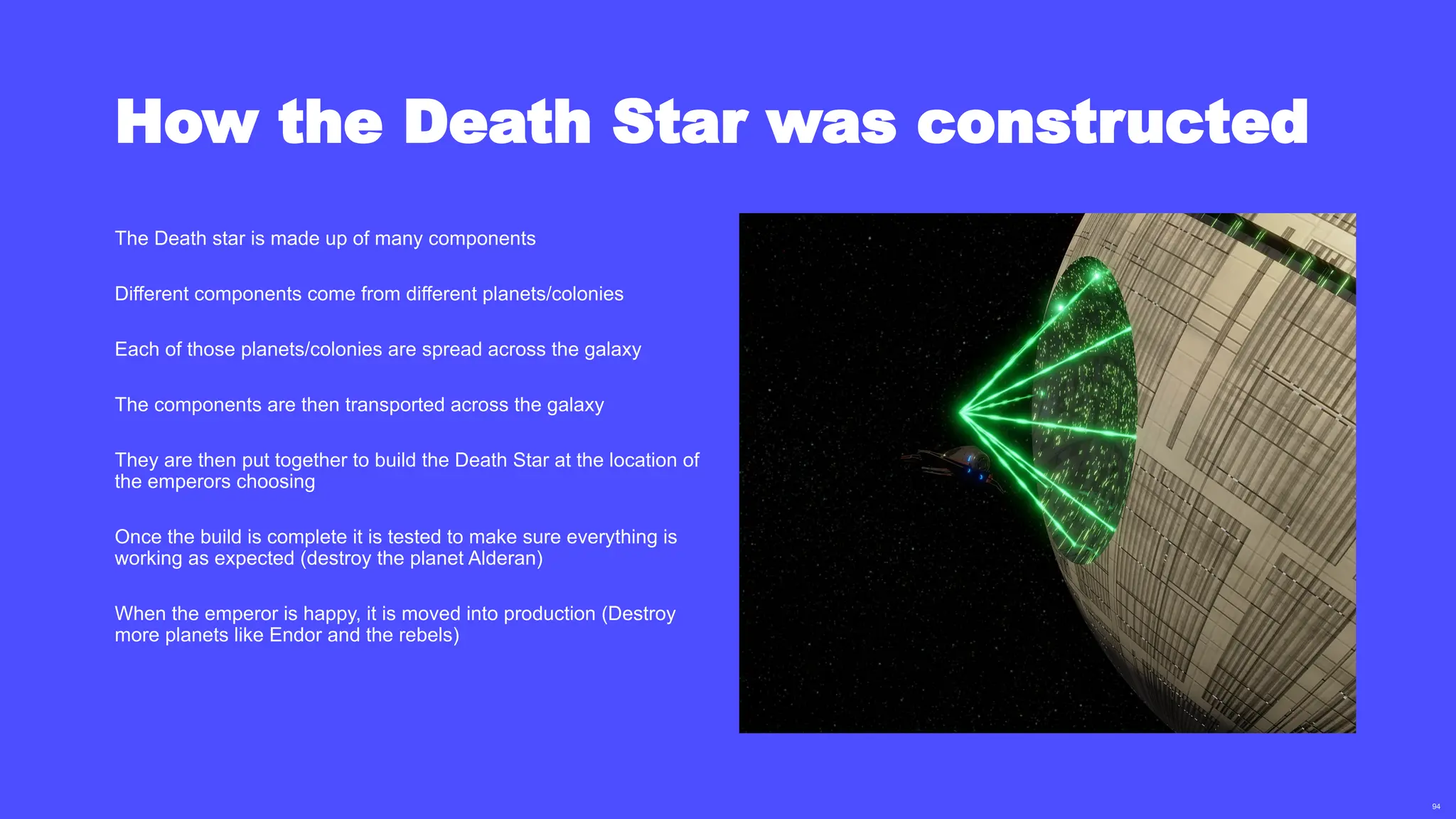 94
How the Death Star was constructed
The Death star is made up of many components
Different components come from different planets/colonies
Each of those planets/colonies are spread across the galaxy
The components are then transported across the galaxy
They are then put together to build the Death Star at the location of
the emperors choosing
Once the build is complete it is tested to make sure everything is
working as expected (destroy the planet Alderan)
When the emperor is happy, it is moved into production (Destroy
more planets like Endor and the rebels)
 