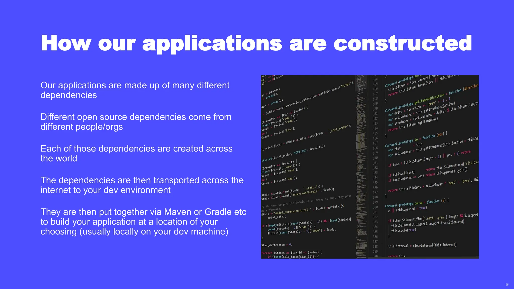 95
How our applications are constructed
Our applications are made up of many different
dependencies
Different open source dependencies come from
different people/orgs
Each of those dependencies are created across
the world
The dependencies are then transported across the
internet to your dev environment
They are then put together via Maven or Gradle etc
to build your application at a location of your
choosing (usually locally on your dev machine)
 
