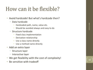 How can it be flexible? 
• Avoid hardcode! But what’s hardcode then? 
• Data hardcode 
• Hardcoded path, name, value etc. 
• Should be avoided always and easy to do 
• Structure hardcode 
• Fixed class implementation 
• Derivation relationship 
• Use a class name directly 
• Use a method name directly 
• Add an extra layer 
• Structure layer 
• Interactive layer 
• We get flexibility with the cost of complexity! 
• Be sensitive with tradeoff 
4:54:14 AM 
10 
 