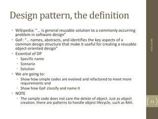 Design pattern, the definition 
• Wikipedia: “… is general reusable solution to a commonly occurring 
problem in software design” 
• GoF: “… names, abstracts, and identifies the key aspects of a 
common design structure that make it useful for creating a reusable 
object-oriented design” 
• Essential of DP 
• Specific name 
• Scenario 
• Solution 
• We are going to: 
• Show how simple codes are evolved and refactored to meet more 
requirements and 
• Show how GoF classify and name it 
• NOTE 
• The sample code does not care the delete of object. Just as object 
creation, there are patterns to handle object lifecycle, such as RAII. 
4:54:14 AM 
11 
 